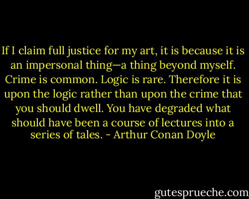 If I claim full justice for my art, it is because it is an impersonal thing—a thing beyond myself. Crime is common. Logic is rare. Therefore it is upon the logic rather than upon the crime that you should dwell. You have degraded what should have been a course of lectures into a series of tales. - Arthur Conan Doyle