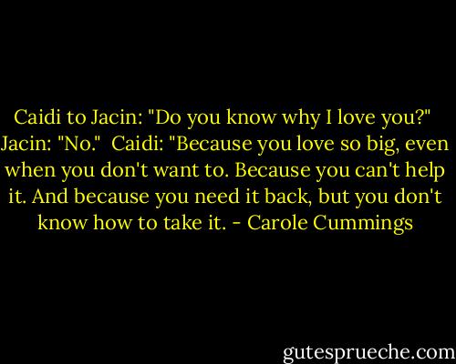 Caidi to Jacin: "Do you know why I love you?"<br /><br />Jacin: "No."<br /><br />Caidi: "Because you love so big, even when you don't want to. Because you can't help it. And because you need it back, but you don't know how to take it. - Carole Cummings