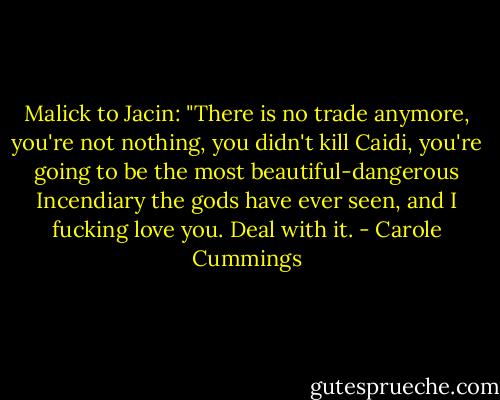 Malick to Jacin: "There is no trade anymore, you're not nothing, you didn't kill Caidi, you're going to be the most beautiful-dangerous Incendiary the gods have ever seen, and I fucking love you. Deal with it. - Carole Cummings