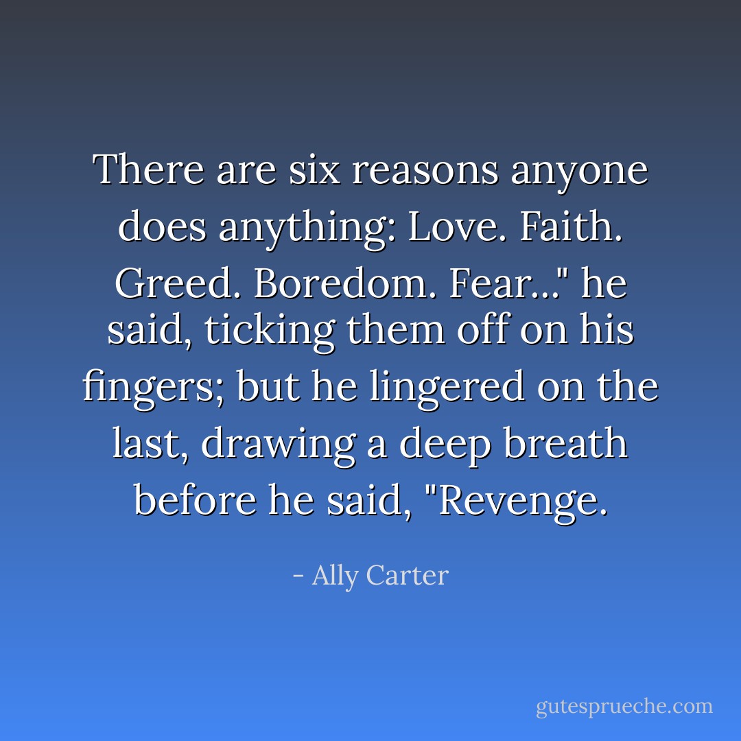 There are six reasons anyone does anything: Love. Faith. Greed. Boredom. Fear..." he said, ticking them off on his fingers; but he lingered on the last, drawing a deep breath before he said, "Revenge. - Ally Carter