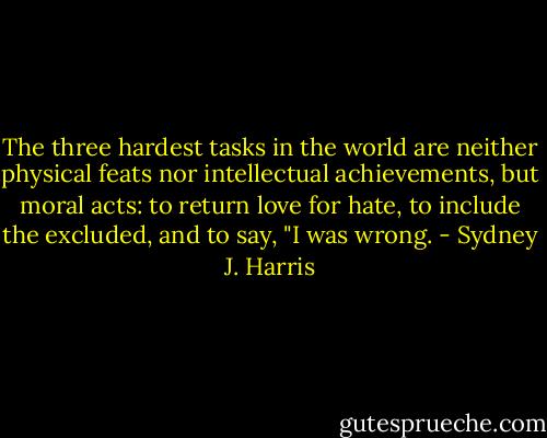 The three hardest tasks in the world are neither physical feats nor intellectual achievements, but moral acts: to return love for hate, to include the excluded, and to say, "I was wrong. - Sydney J. Harris