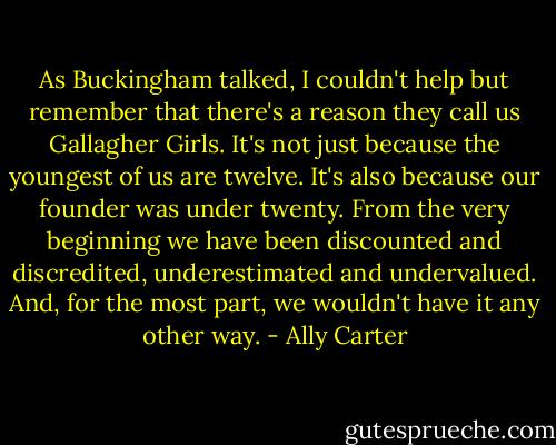 As Buckingham talked, I couldn't help but remember that there's a reason they call us Gallagher Girls. It's not just because the youngest of us are twelve. It's also because our founder was under twenty. From the very beginning we have been discounted and discredited, underestimated and undervalued. And, for the most part, we wouldn't have it any other way. - Ally Carter