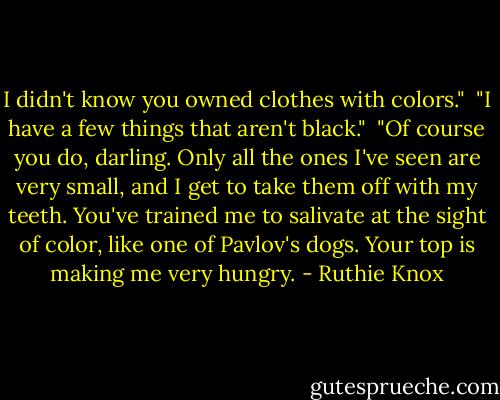 I didn't know you owned clothes with colors."<br /><br />"I have a few things that aren't black."<br /><br />"Of course you do, darling. Only all the ones I've seen are very small, and I get to take them off with my teeth. You've trained me to salivate at the sight of color, like one of Pavlov's dogs. Your top is making me very hungry. - Ruthie Knox