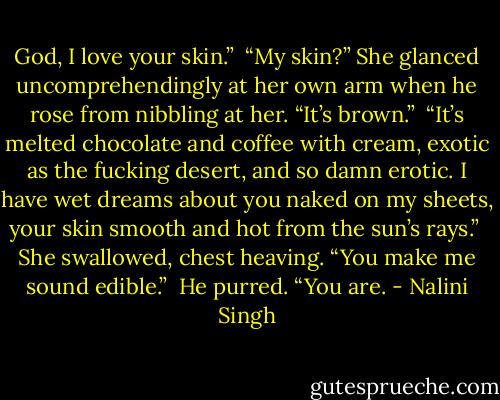 God, I love your skin.”<br /><br />“My skin?” She glanced uncomprehendingly at her own arm when he rose from nibbling at her. “It’s brown.”<br /><br />“It’s melted chocolate and coffee with cream, exotic as the fucking desert, and so damn erotic. I have wet dreams about you naked on my sheets, your skin smooth and hot from the sun’s rays.”<br /><br />She swallowed, chest heaving. “You make me sound edible.”<br /><br />He purred. “You are. - Nalini Singh
