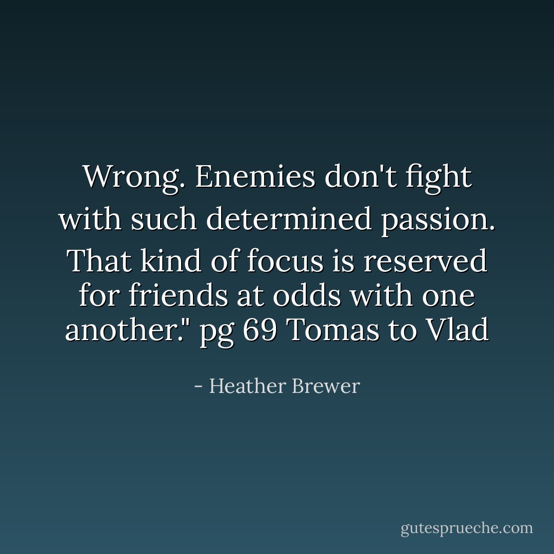Wrong. Enemies don't fight with such determined passion. That kind of focus is reserved for friends at odds with one another."<br />pg 69 Tomas to Vlad - Heather Brewer