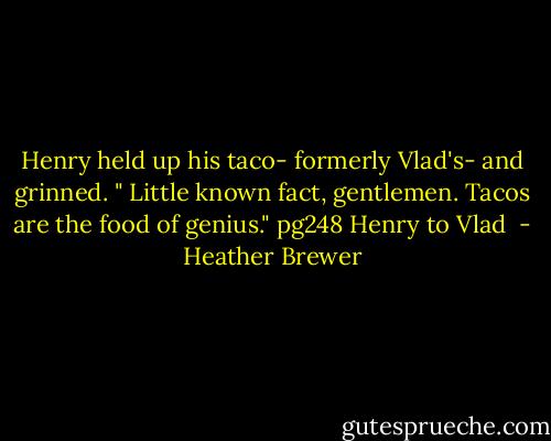 Henry held up his taco- formerly Vlad's- and grinned. " Little known fact, gentlemen. Tacos are the food of genius."<br />pg248 Henry to Vlad  - Heather Brewer