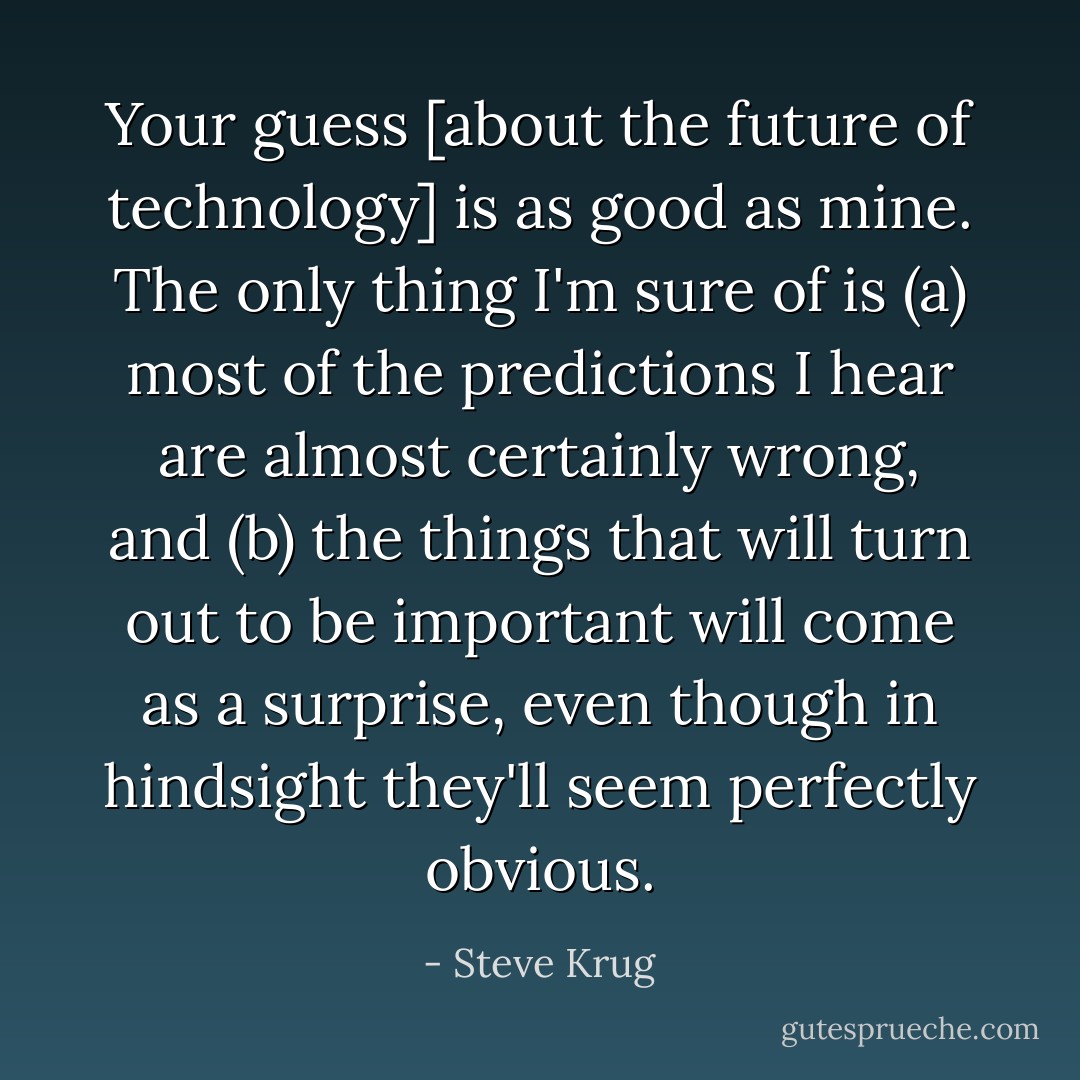 Your guess [about the future of technology] is as good as mine. The only thing I'm sure of is (a) most of the predictions I hear are almost certainly wrong, and (b) the things that will turn out to be important will come as a surprise, even though in hindsight they'll seem perfectly obvious. - Steve Krug