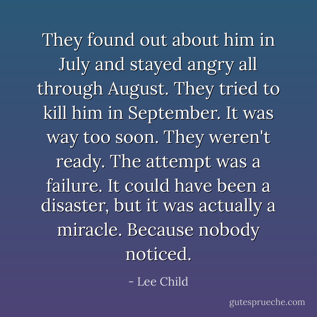 They found out about him in July and stayed angry all through August. They tried to kill him in September. It was way too soon. They weren't ready. The attempt was a failure. It could have been a disaster, but it was actually a miracle. Because nobody noticed. - Lee Child