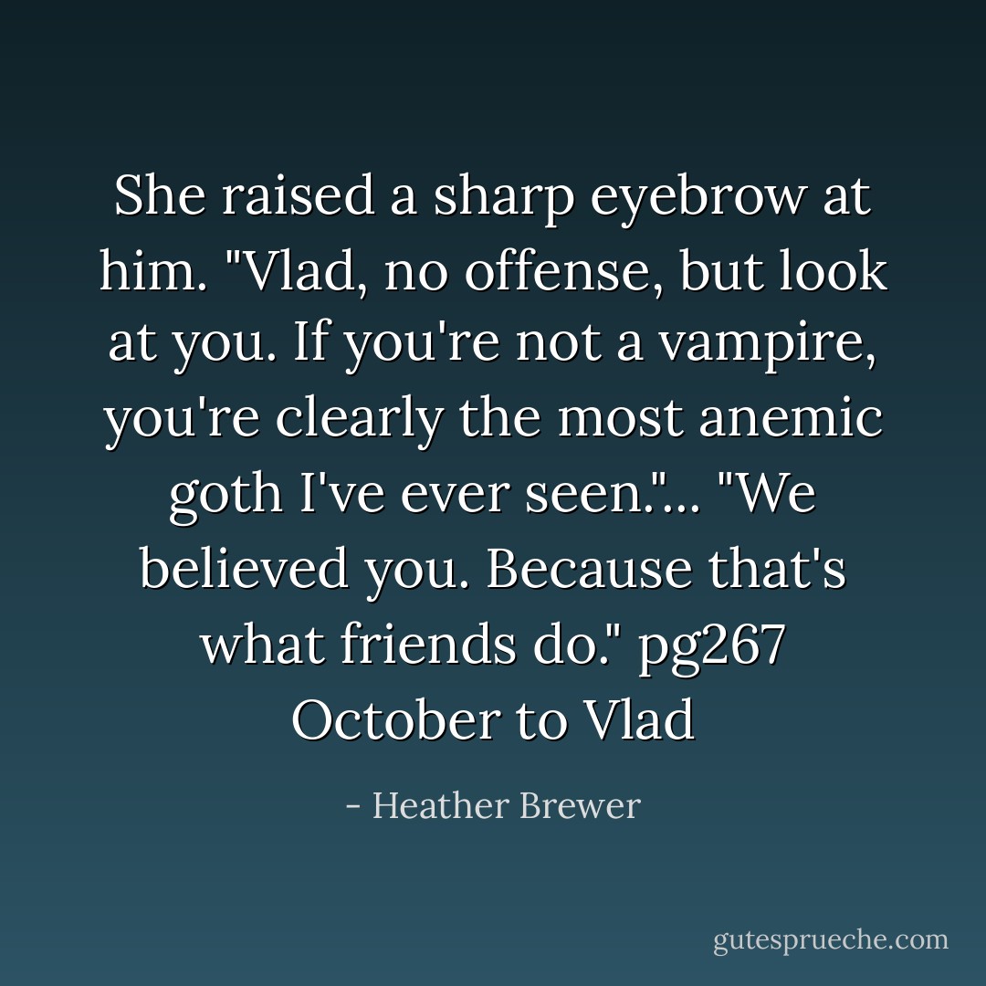 She raised a sharp eyebrow at him. "Vlad, no offense, but look at you. If you're not a vampire, you're clearly the most anemic goth I've ever seen."... "We believed you. Because that's what friends do."<br />pg267 October to Vlad - Heather Brewer