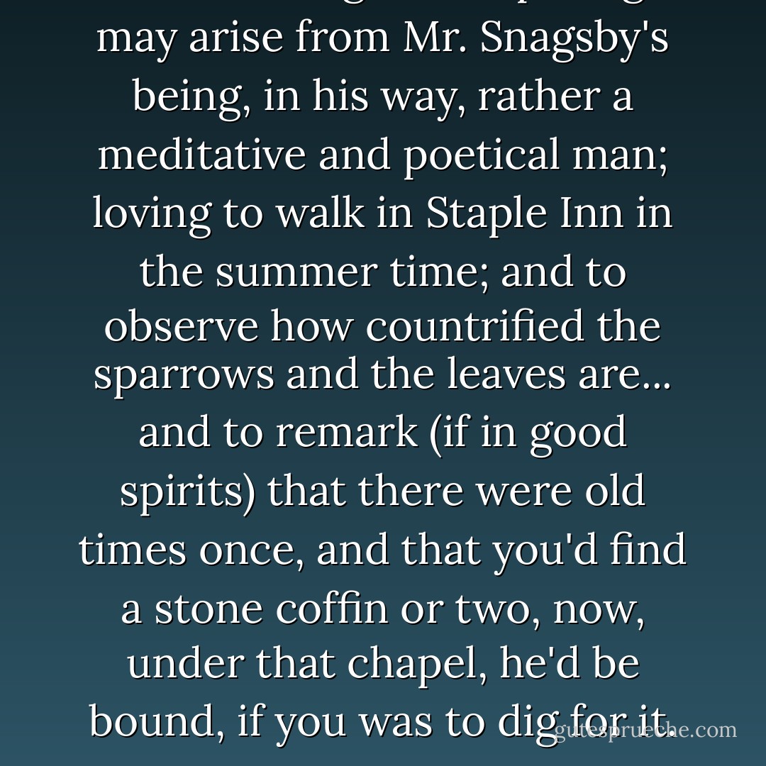But these vague whisperings may arise from Mr. Snagsby's being, in his way, rather a meditative and poetical man; loving to walk in Staple Inn in the summer time; and to observe how countrified the sparrows and the leaves are... and to remark (if in good spirits) that there were old times once, and that you'd find a stone coffin or two, now, under that chapel, he'd be bound, if you was to dig for it. - Charles Dickens