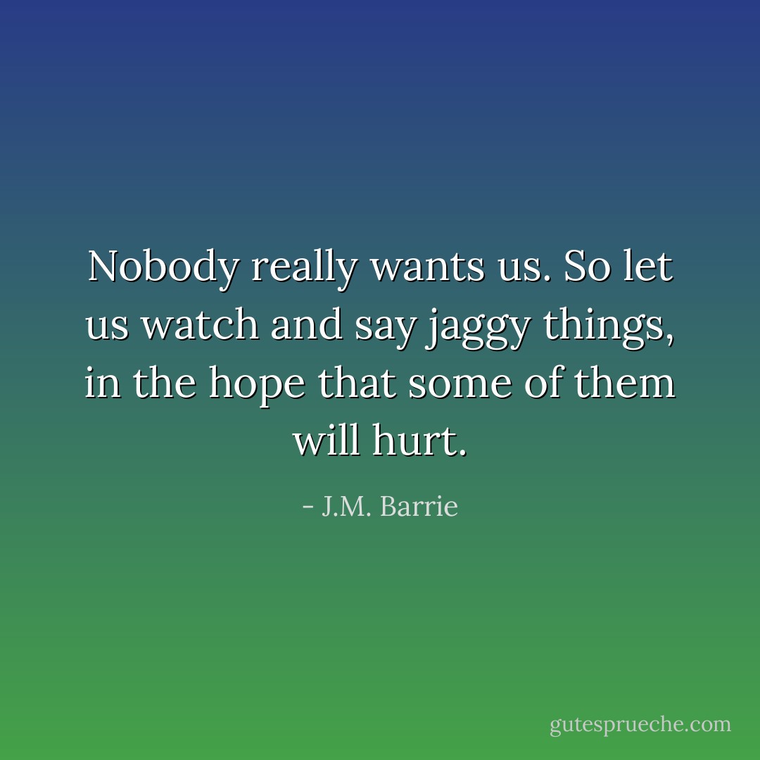 Nobody really wants us. So let us watch and say jaggy things, in the hope that some of them will hurt. - J.M. Barrie