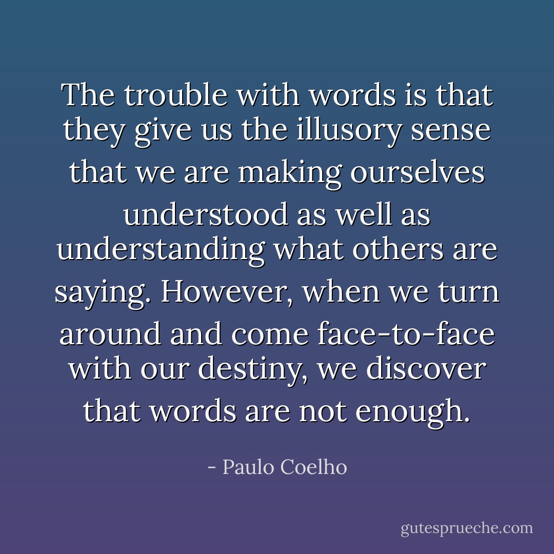 The trouble with words is that they give us the illusory sense that we are making ourselves understood as well as understanding what others are saying. However, when we turn around and come face-to-face with our destiny, we discover that words are not enough. - Paulo Coelho