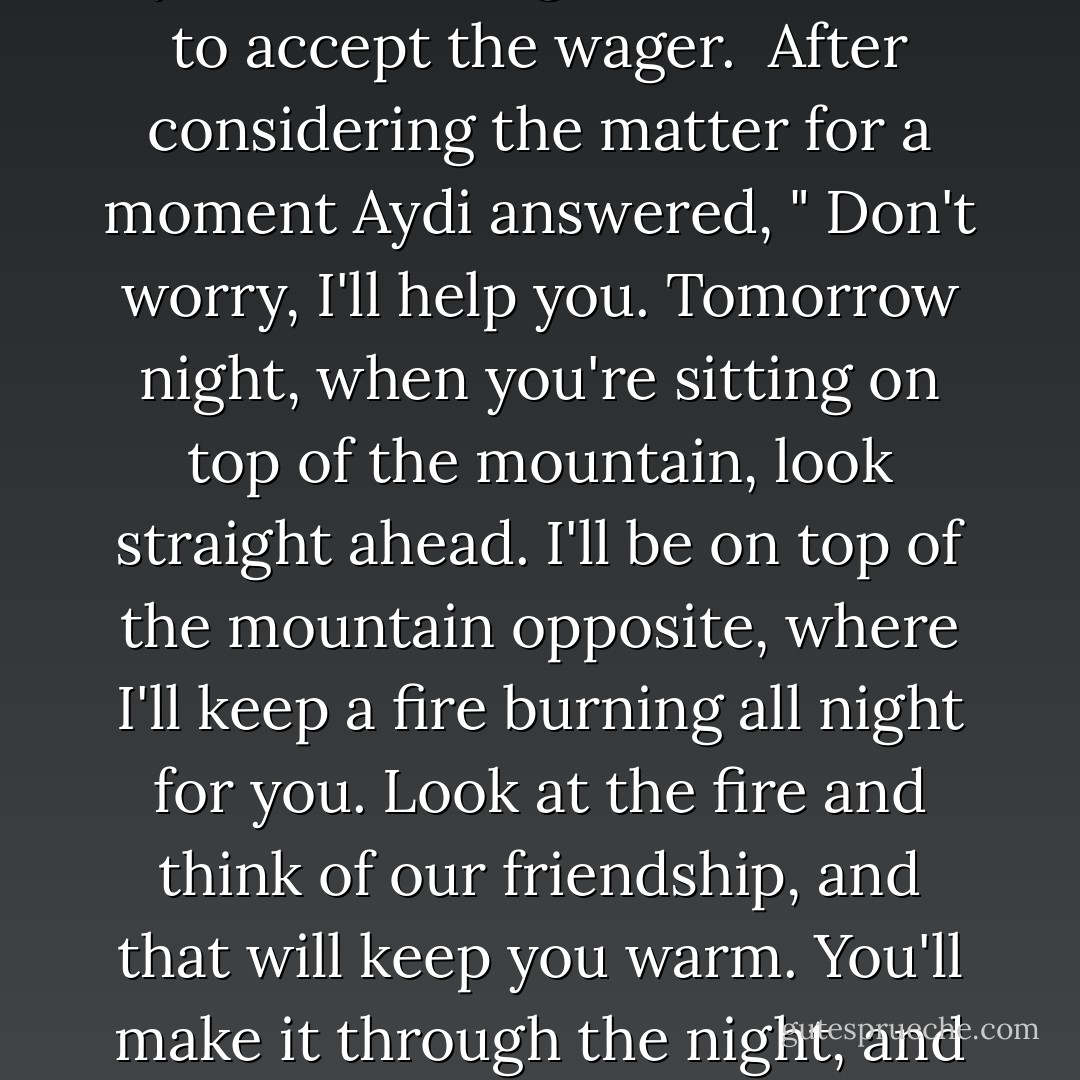 A man called Ali is in need of money and asks his boss to help him. His Boss sets him a challenge: if he can spend all night at the top of a mountain, he will receive a great reward; if he fails, he will have to work for free. When he left the shop, Ali noticed that an icy wind was blowing. He felt afraid and decided to ask his best friend, Aydi, if he thought he was mad to accept the wager. <br />After considering the matter for a moment Aydi answered, " Don't worry, I'll help you. Tomorrow night, when you're sitting on top of the mountain, look straight ahead. I'll be on top of the mountain opposite, where I'll keep a fire burning all night for you. Look at the fire and think of our friendship, and that will keep you warm. You'll make it through the night, and afterward, I'll ask you for something in return.<br />Ali won the wager, got the money, and went to his friend's house.<br />"you said you wanted some sort of payment in return." Aydi said, "Yes, but it isn't money. Promise that if ever a cold wind blows through my life, you will light the fire of friendship for me - Paulo Coelho