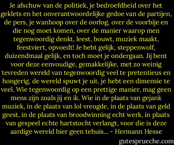 Je afschuw van de politiek, je bedroefdheid over het geklets en het onverantwoordelijke gedoe van de partijen, de pers, je wanhoop over de oorlog, over de voorbije en die nog moet komen, over de manier waarop men tegenwoordig denkt, leest, bouwt, muziek maakt, feestviert, opvoedt! Je hebt gelijk, steppenwolf, duizendmaal gelijk, en toch moet je ondergaan. Jij bent voor deze eenvoudige, gemakkelijke, met zo weinig tevreden wereld van tegenwoordig veel te pretentieus en hongerig, de wereld spuwt je uit, je hebt een dimensie te veel. Wie tegenwoordig op een prettige manier, mag geen mens zijn zoals jij en ik. Wie in de plaats van gejank muziek, in de plaats van lol vreugde, in de plaats van geld geest, in de plaats van broodwinning echt werk, in plaats van gespeel echte hartstocht verlangt, voor die is deze aardige wereld hier geen tehuis... - Hermann Hesse