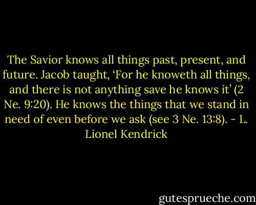 The Savior knows all things past, present, and future. Jacob taught, ‘For he knoweth all things, and there is not anything save he knows it’ (2 Ne. 9:20). He knows the things that we stand in need of even before we ask (see 3 Ne. 13:8). - L. Lionel Kendrick
