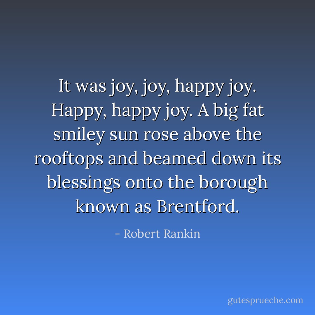 It was joy, joy, happy joy.<br />Happy, happy joy.<br />A big fat smiley sun rose above the rooftops and beamed down its blessings onto the borough known as Brentford. - Robert Rankin