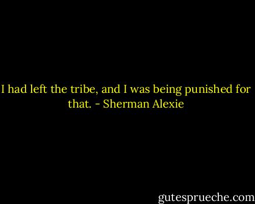 I had left the tribe, and I was being punished for that. - Sherman Alexie