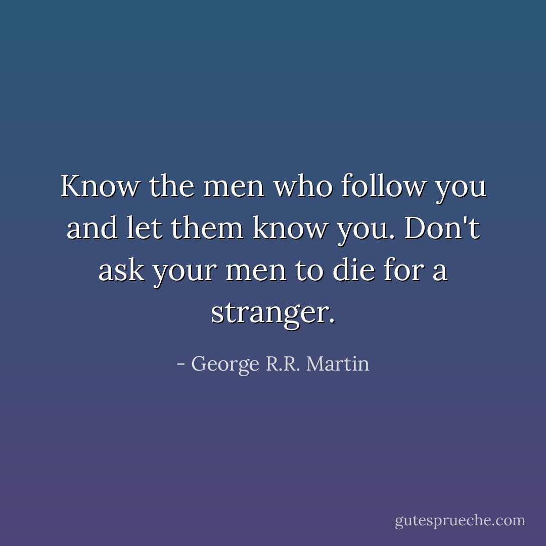 Know the men who follow you and let them know you. Don't ask your men to die for a stranger. - George R.R. Martin