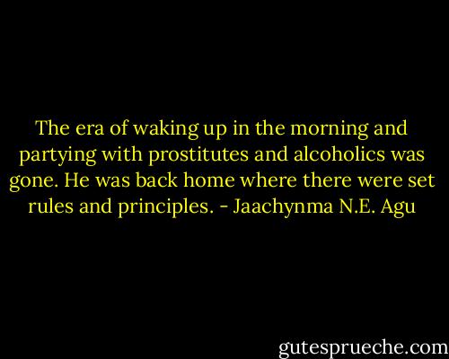 The era of waking up in the morning and partying with prostitutes and alcoholics was gone. He was back home where there were set rules and principles. - Jaachynma N.E. Agu