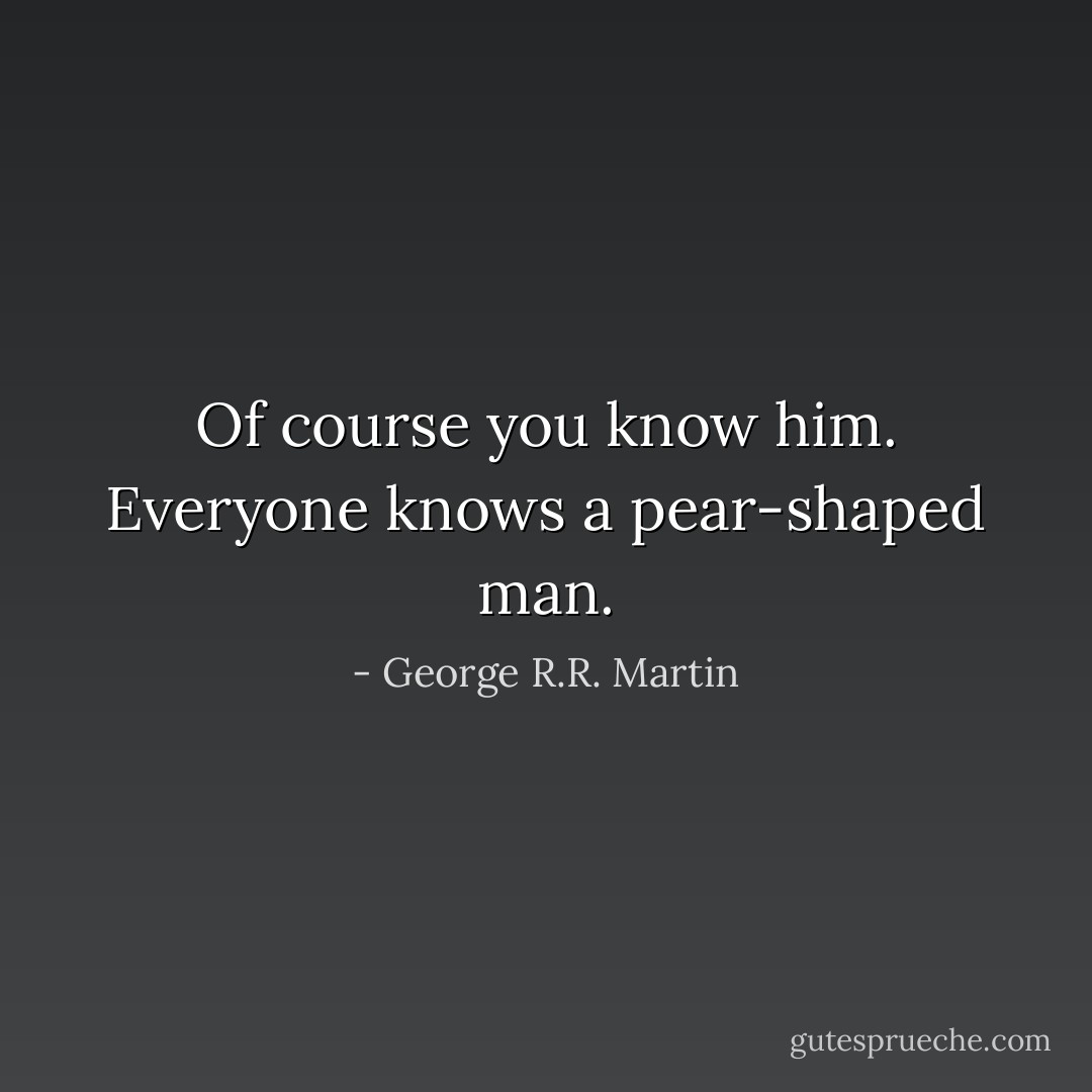 Of course you know him. Everyone knows a pear-shaped man. - George R.R. Martin