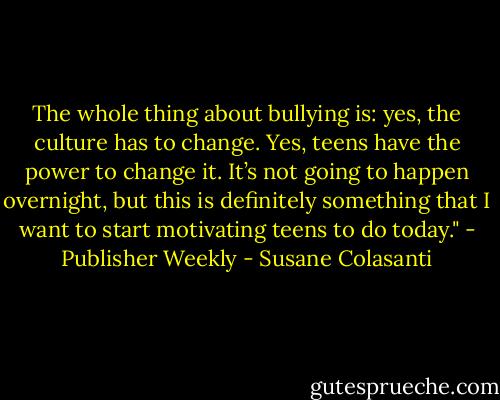 The whole thing about bullying is: yes, the culture has to change. Yes, teens have the power to change it. It’s not going to happen overnight, but this is definitely something that I want to start motivating teens to do today." - Publisher Weekly - Susane Colasanti