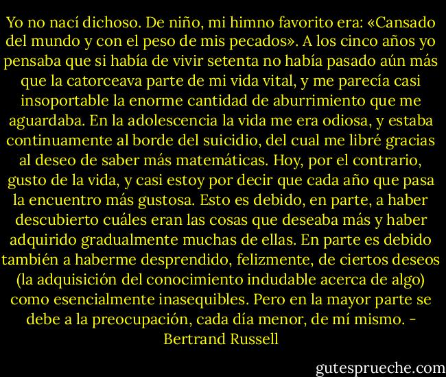 Yo no nací dichoso. De niño, mi himno favorito era: «Cansado del mundo y con el peso de mis pecados». A los cinco años yo pensaba que si había de vivir setenta no había pasado aún más que la catorceava parte de mi vida vital, y me parecía casi insoportable la enorme cantidad de aburrimiento que me aguardaba. En la adolescencia la vida me era odiosa, y estaba continuamente al borde del suicidio, del cual me libré gracias al deseo de saber más matemáticas. Hoy, por el contrario, gusto de la vida, y casi estoy por decir que cada año que pasa la encuentro más gustosa. Esto es debido, en parte, a haber descubierto cuáles eran las cosas que deseaba más y haber adquirido gradualmente muchas de ellas. En parte es debido también a haberme desprendido, felizmente, de ciertos deseos (la adquisición del conocimiento indudable acerca de algo) como esencialmente inasequibles. Pero en la mayor parte se debe a la preocupación, cada día menor, de mí mismo. - Bertrand Russell