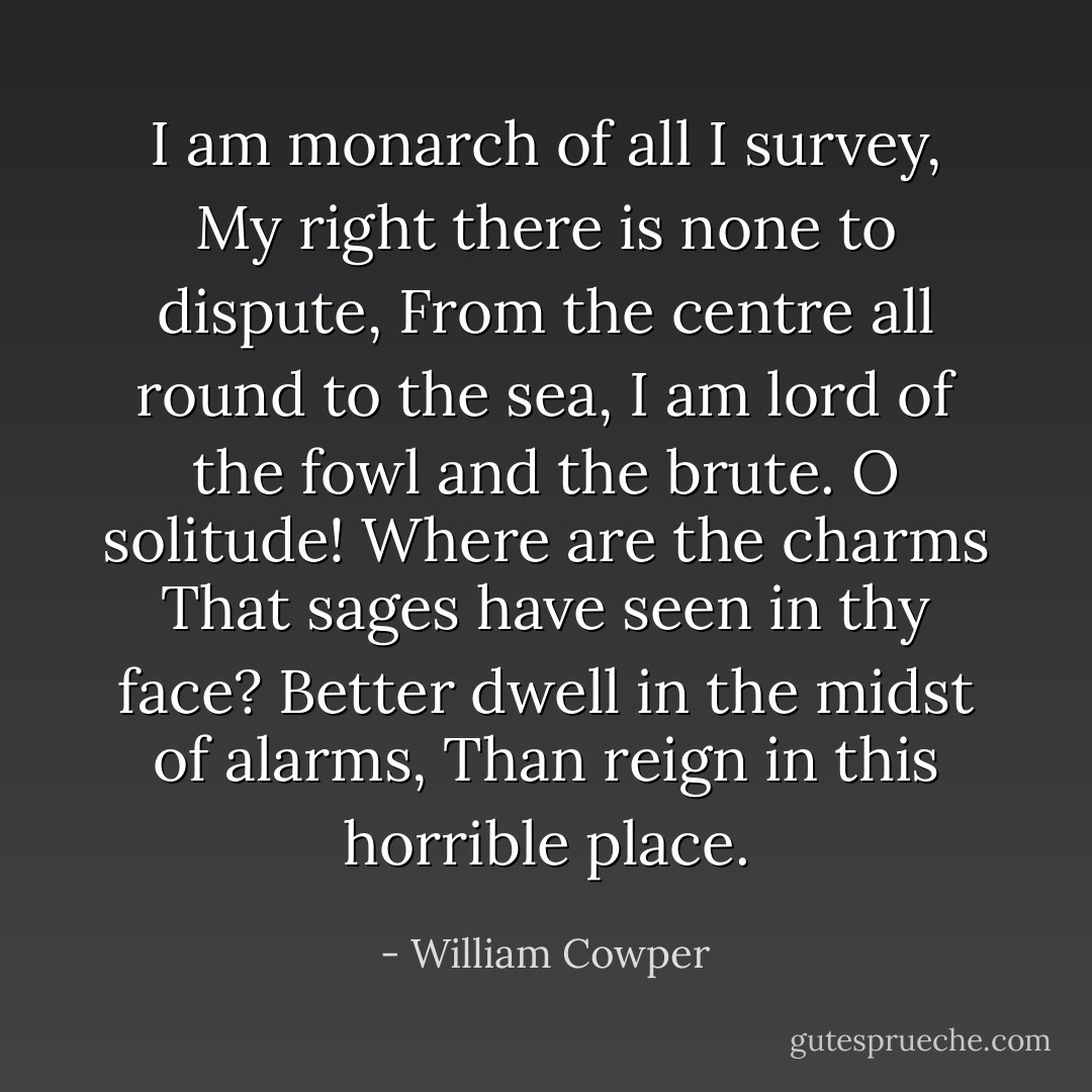 I am monarch of all I survey,<br />My right there is none to dispute,<br />From the centre all round to the sea,<br />I am lord of the fowl and the brute.<br />O solitude! Where are the charms<br />That sages have seen in thy face?<br />Better dwell in the midst of alarms,<br />Than reign in this horrible place. - William Cowper