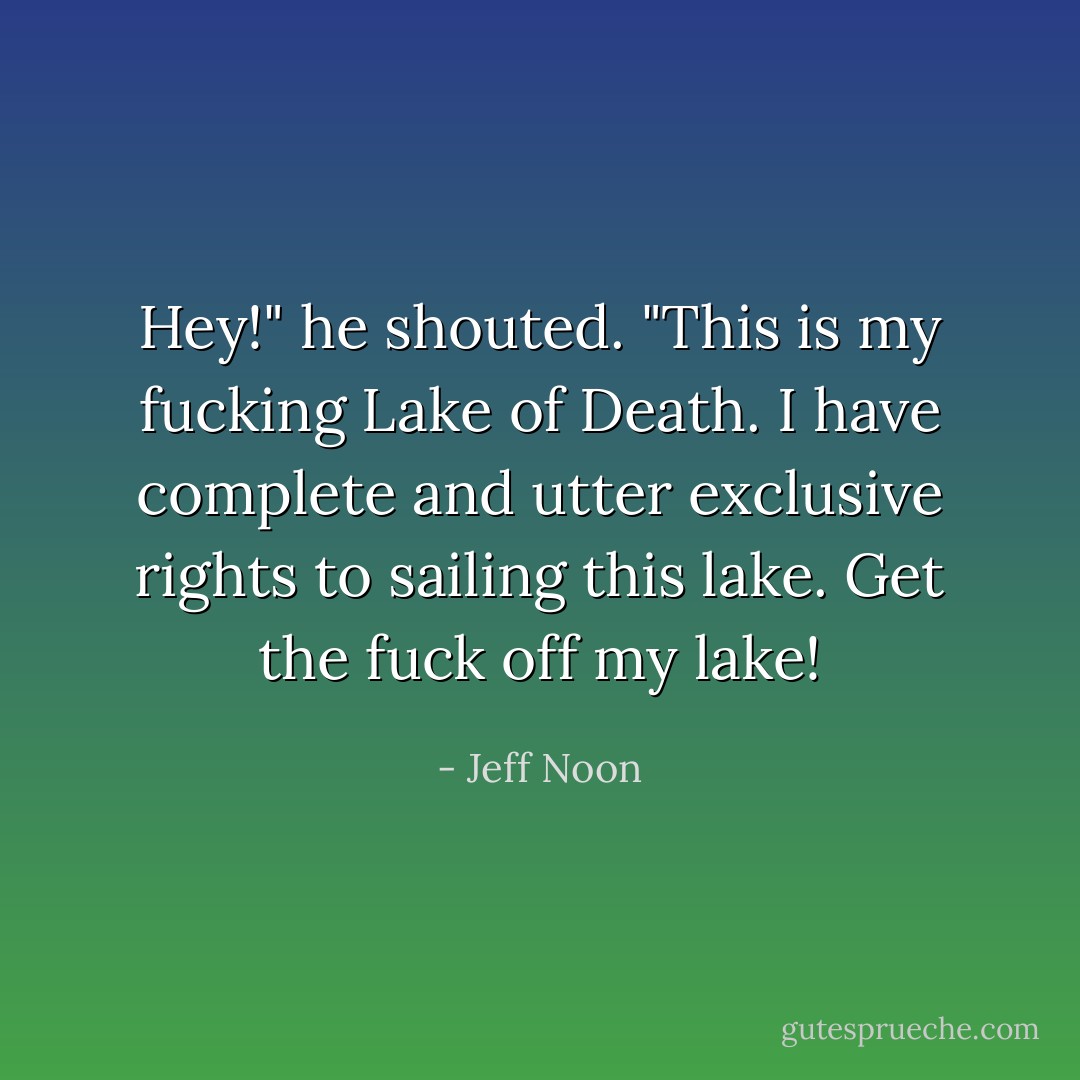 Hey!" he shouted. "This is my fucking Lake of Death. I have complete and utter exclusive rights to sailing this lake. Get the fuck off my lake! - Jeff Noon