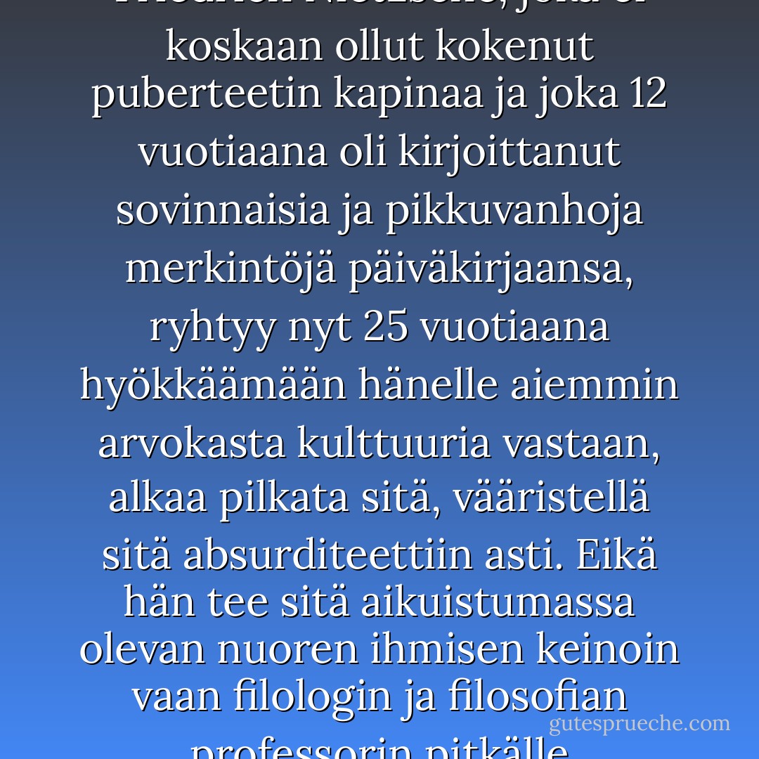 Nuoren ihmisen on murrosiässä ensin hylättävä kaikki, mikä hänelle siihen asti on ollut rakasta, jotta hän voi rakentaa uudet arvot. <br /><br />Samoin Friedrich Nietzsche, joka ei koskaan ollut kokenut puberteetin kapinaa ja joka 12 vuotiaana oli kirjoittanut sovinnaisia ja pikkuvanhoja merkintöjä päiväkirjaansa, ryhtyy nyt 25 vuotiaana hyökkäämään hänelle aiemmin arvokasta kulttuuria vastaan, alkaa pilkata sitä, vääristellä sitä absurditeettiin asti. Eikä hän tee sitä aikuistumassa olevan nuoren ihmisen keinoin vaan filologin ja filosofian professorin pitkälle kehittyneen älyn asein.<br /><br />On aivan selvää, että tällä kielellä on voimaa ja että se tekee vaikutuksen. - Alice   Miller