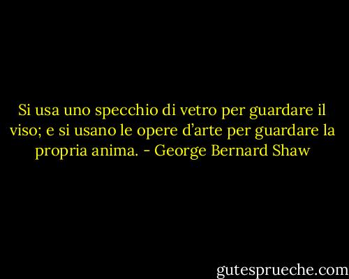 Si usa uno specchio di vetro per guardare il viso; e si usano le opere d’arte per guardare la propria anima. - George Bernard Shaw