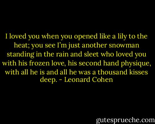 I loved you when you opened like a lily to the heat; you see I’m just another snowman standing in the rain and sleet who loved you with his frozen love, his second hand physique, with all he is and all he was a thousand kisses deep. - Leonard Cohen