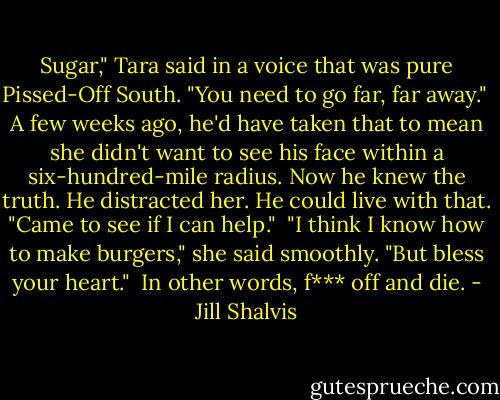 Sugar," Tara said in a voice that was pure Pissed-Off South. "You need to go far, far away."<br /><br />A few weeks ago, he'd have taken that to mean she didn't want to see his face within a six-hundred-mile radius. Now he knew the truth. He distracted her. He could live with that. "Came to see if I can help."<br /><br />"I think I know how to make burgers," she said smoothly. "But bless your heart."<br /><br />In other words, f*** off and die. - Jill Shalvis