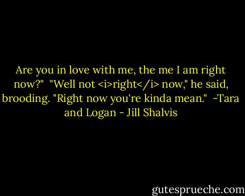 Are you in love with me, the me I am right now?"<br /><br />"Well not <i>right</i> now," he said, brooding. "Right now you're kinda mean."<br /><br />-Tara and Logan - Jill Shalvis