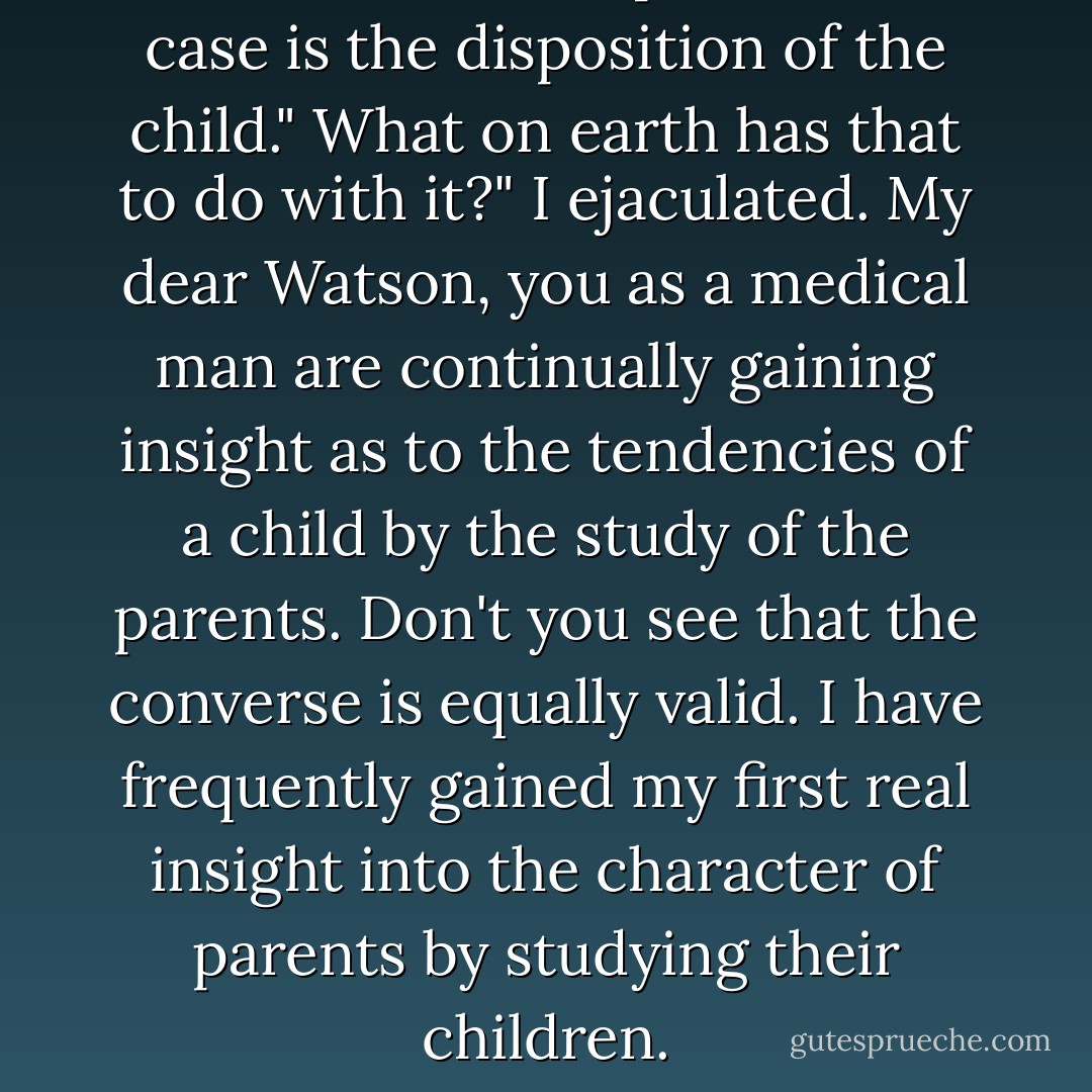 The most serious point in the case is the disposition of the child."<br />What on earth has that to do with it?" I ejaculated.<br />My dear Watson, you as a medical man are continually gaining insight as to the tendencies of a child by the study of the parents. Don't you see that the converse is equally valid. I have frequently gained my first real insight into the character of parents by studying their children. - Arthur Conan Doyle