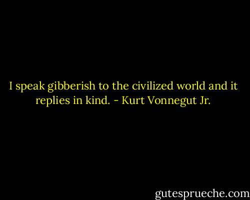 I speak gibberish to the civilized world and it replies in kind. - Kurt Vonnegut Jr.