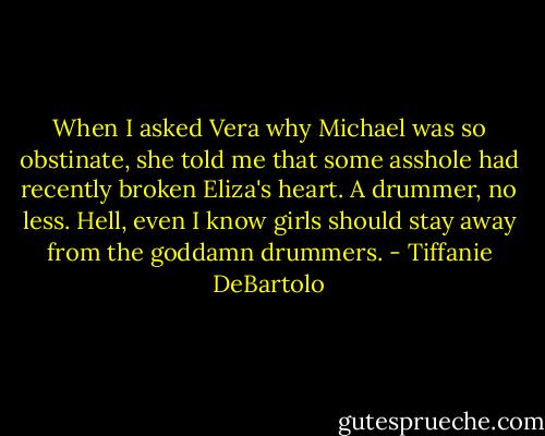 When I asked Vera why Michael was so obstinate, she told me that some asshole had recently broken Eliza's heart. A drummer, no less. Hell, even I know girls should stay away from the goddamn drummers. - Tiffanie DeBartolo