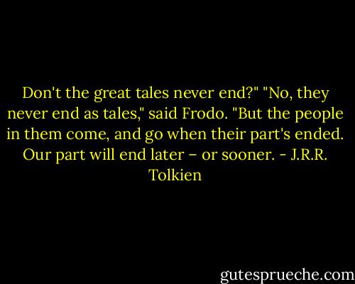 Don't the great tales never end?"<br />"No, they never end as tales," said Frodo. "But the people in them come, and go when their part's ended. Our part will end later – or sooner. - J.R.R. Tolkien