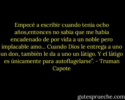 Empecé a escribir cuando tenia ocho años,entonces no sabia que me había encadenado de por vida a un noble pero implacable amo... Cuando Dios le entrega a uno un don, también le da a uno un látigo. Y el látigo es únicamente para autoflagelarse”. - Truman Capote