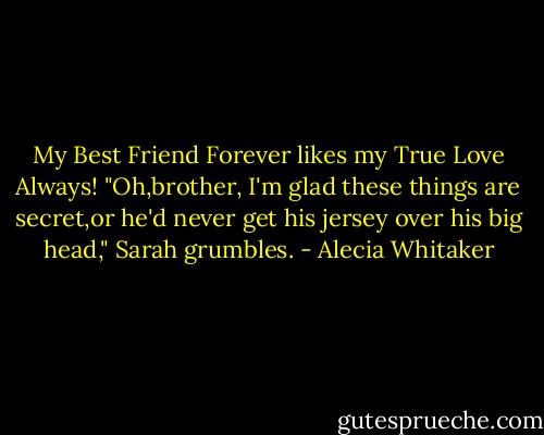 My Best Friend Forever likes my True Love Always!<br />"Oh,brother, I'm glad these things are secret,or he'd never get his jersey over his big head," Sarah grumbles. - Alecia Whitaker