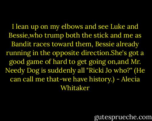 I lean up on my elbows and see Luke and Bessie,who trump both the stick and me as Bandit races toward them, Bessie already running in the opposite direction.She's got a good game of hard to get going on,and Mr. Needy Dog is suddenly all "Ricki Jo who?" (He can call me that-we have history.) - Alecia Whitaker