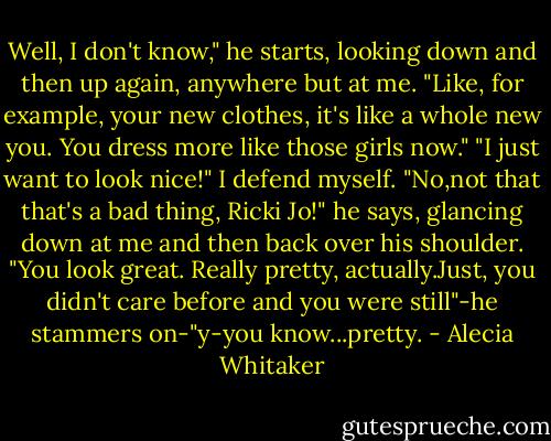 Well, I don't know," he starts, looking down and then up again, anywhere but at me. "Like, for example, your new clothes, it's like a whole new you. You dress more like those girls now."<br />"I just want to look nice!" I defend myself.<br />"No,not that that's a bad thing, Ricki Jo!" he says, glancing down at me and then back over his shoulder. "You look great. Really pretty, actually.Just, you didn't care before and you were still"-he stammers on-"y-you know...pretty. - Alecia Whitaker