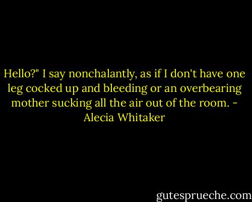 Hello?" I say nonchalantly, as if I don't have one leg cocked up and bleeding or an overbearing mother sucking all the air out of the room. - Alecia Whitaker