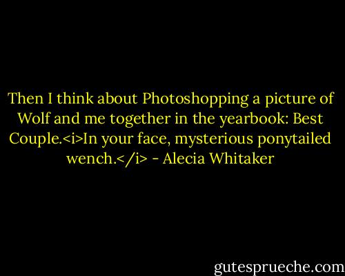 Then I think about Photoshopping a picture of Wolf and me together in the yearbook: Best Couple.<i>In your face, mysterious ponytailed wench.</i> - Alecia Whitaker
