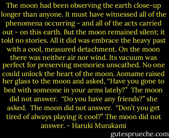 The moon had been observing the earth close-up longer than anyone. It must have witnessed all of the phenomena occurring - and all of the acts carried out - on this earth. But the moon remained silent; it told no stories. All it did was embrace the heavy past with a cool, measured detachment. On the moon there was neither air nor wind. Its vacuum was perfect for preserving memories unscathed. No one could unlock the heart of the moon. Aomame raised her glass to the moon and asked, “Have you gone to bed with someone in your arms lately?” <br />The moon did not answer. <br />“Do you have any friends?” she asked. <br />The moon did not answer. <br />“Don’t you get tired of always playing it cool?”<br />The moon did not answer. - Haruki Murakami