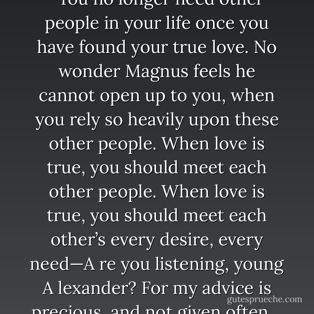 That’s another thing,” she said. “You no longer need other people in your life once you have found your true love. No wonder Magnus feels he cannot open up to you, when you rely so heavily upon these other people. When love is true, you should meet each other people. When love is true, you should meet each other’s every desire, every need—A re you listening, young A lexander? For my advice is precious, and not given often… - Cassandra Clare