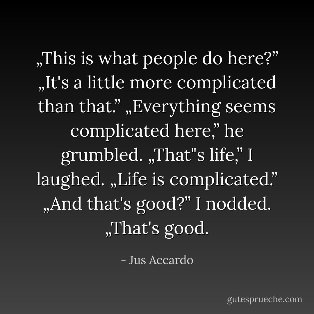 „This is what people do here?”<br />„It's a little more complicated than that.”<br />„Everything seems complicated here,” he grumbled.<br />„That"s life,” I laughed. „Life is complicated.”<br />„And that's good?”<br />I nodded. „That's good. - Jus Accardo