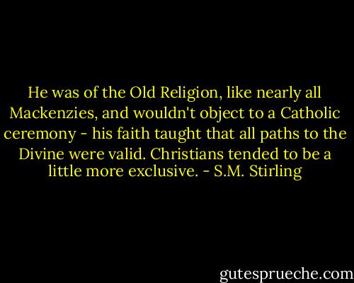 He was of the Old Religion, like nearly all Mackenzies, and wouldn't object to a Catholic ceremony - his faith taught that all paths to the Divine were valid. Christians tended to be a little more exclusive. - S.M. Stirling