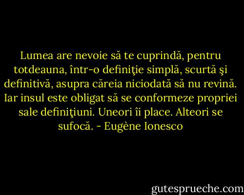 Lumea are nevoie să te cuprindă, pentru totdeauna, într-o definiţie simplă, scurtă şi definitivă, asupra căreia niciodată să nu revină. Iar insul este obligat să se conformeze propriei sale definiţiuni. Uneori îi place. Alteori se sufocă. - Eugène Ionesco