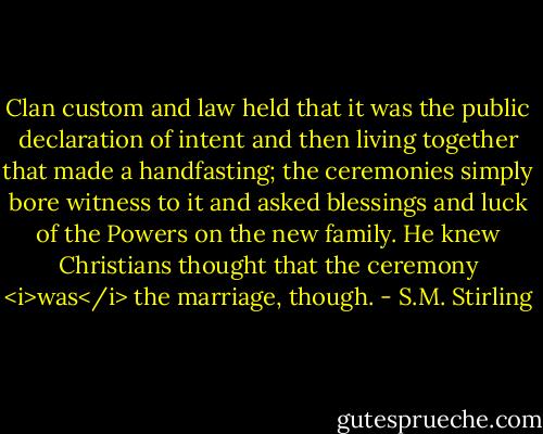 Clan custom and law held that it was the public declaration of intent and then living together that made a handfasting; the ceremonies simply bore witness to it and asked blessings and luck of the Powers on the new family. He knew Christians thought that the ceremony <i>was</i> the marriage, though. - S.M. Stirling