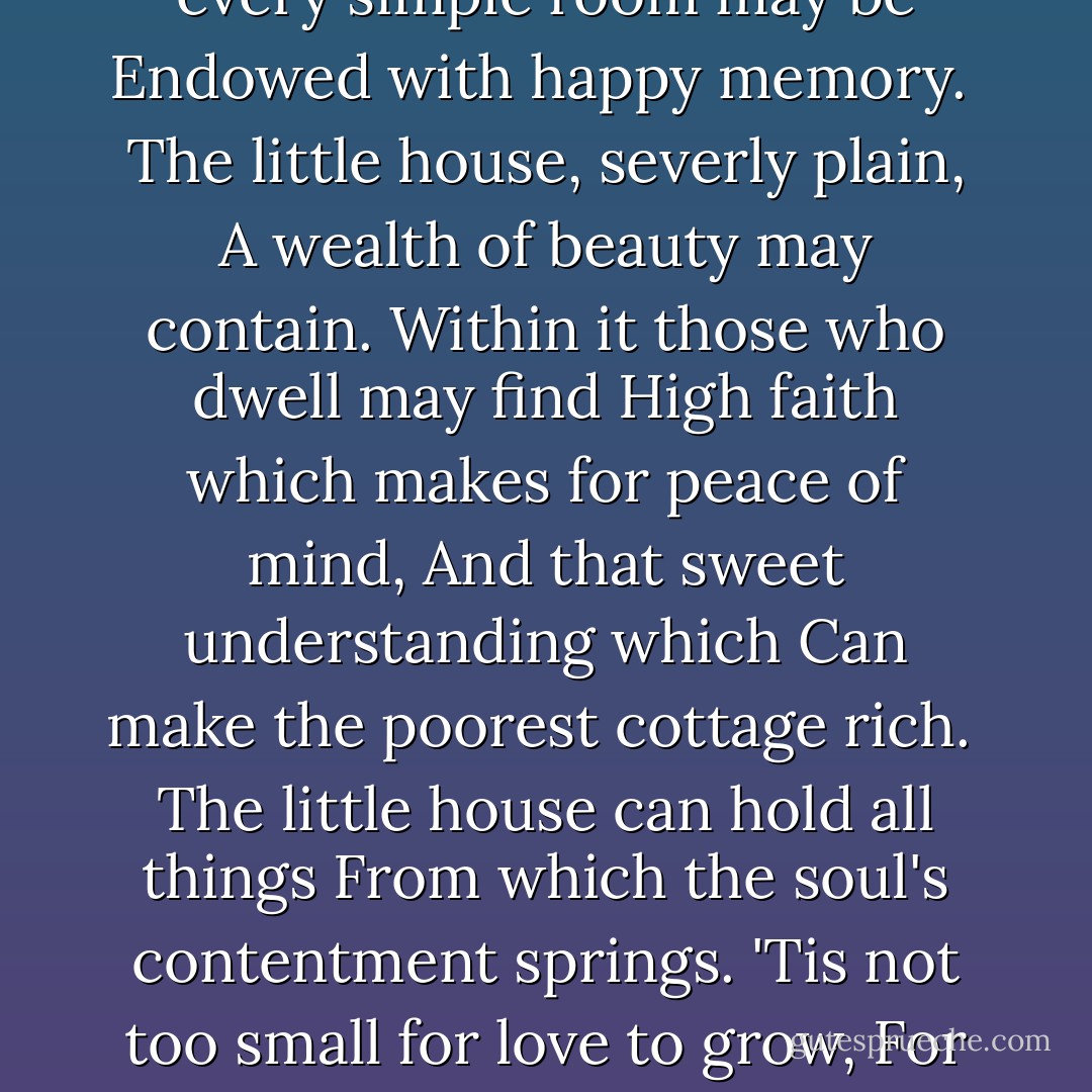 The little house is not too small<br />To shelter friends who come to call.<br />Though low the roof and small its space<br />It holds the Lord's abounding grace,<br />And every simple room may be<br />Endowed with happy memory.<br /><br />The little house, severly plain,<br />A wealth of beauty may contain.<br />Within it those who dwell may find<br />High faith which makes for peace of mind,<br />And that sweet understanding which<br />Can make the poorest cottage rich.<br /><br />The little house can hold all things<br />From which the soul's contentment springs.<br />'Tis not too small for love to grow,<br />For all the joys that mortals know,<br />For mirth and song and that delight<br />Which make the humblest dwelling bright. - Edgar A. Guest